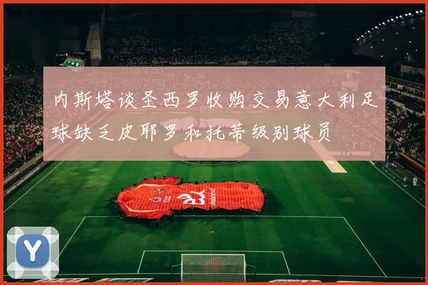内斯塔谈圣西罗收购交易意大利足球缺乏皮耶罗和托蒂级别球员