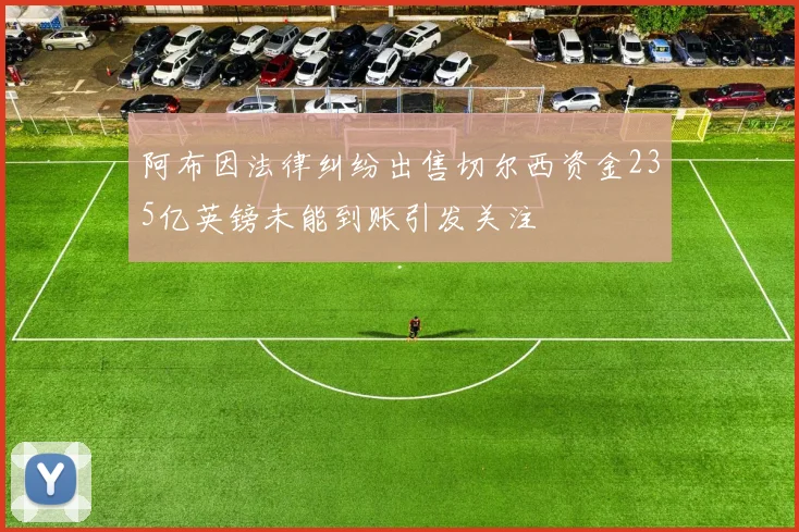 阿布因法律纠纷出售切尔西资金235亿英镑未能到账引发关注