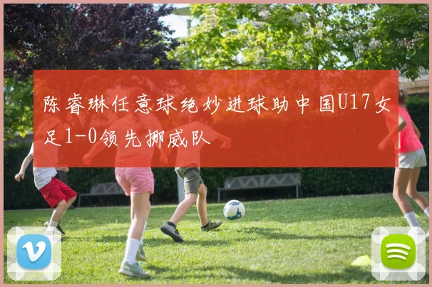 陈睿琳任意球绝妙进球助中国U17女足1-0领先挪威队