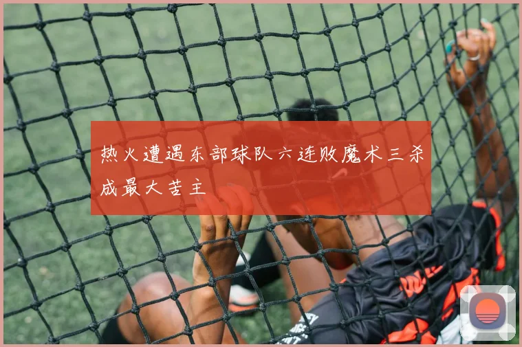 热火遭遇东部球队六连败魔术三杀成最大苦主