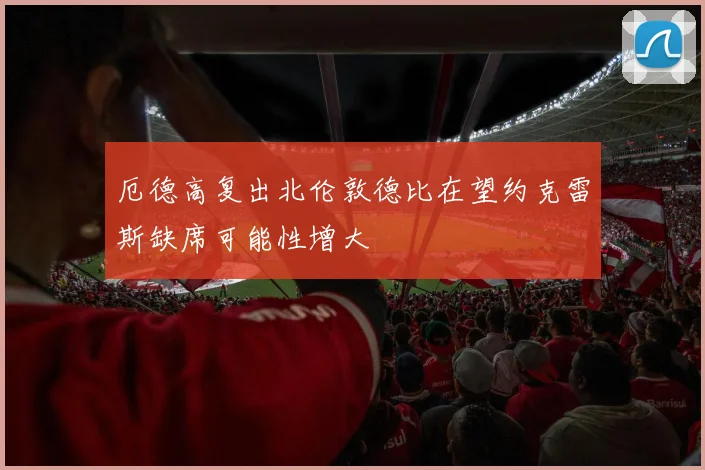 厄德高复出北伦敦德比在望约克雷斯缺席可能性增大