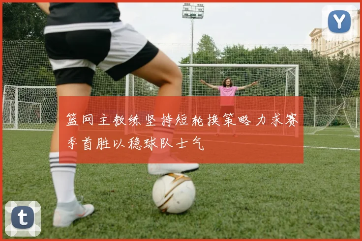 篮网主教练坚持短轮换策略力求赛季首胜以稳球队士气