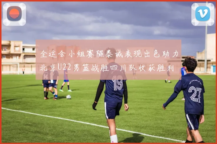 全运会小组赛隰泰诚表现出色助力北京U22男篮战胜四川队收获胜利