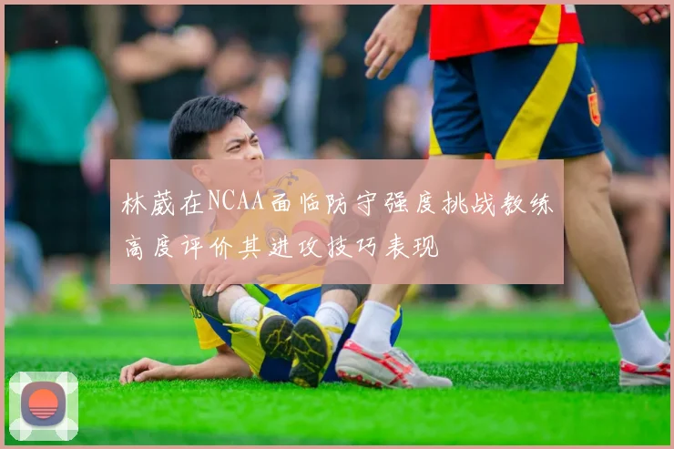 林葳在NCAA面临防守强度挑战教练高度评价其进攻技巧表现