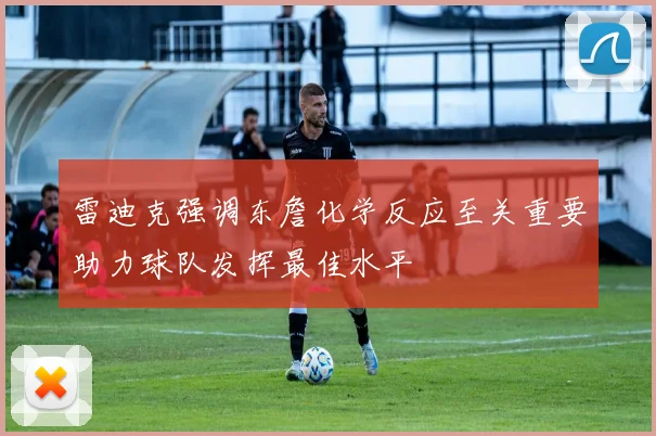 雷迪克强调东詹化学反应至关重要助力球队发挥最佳水平