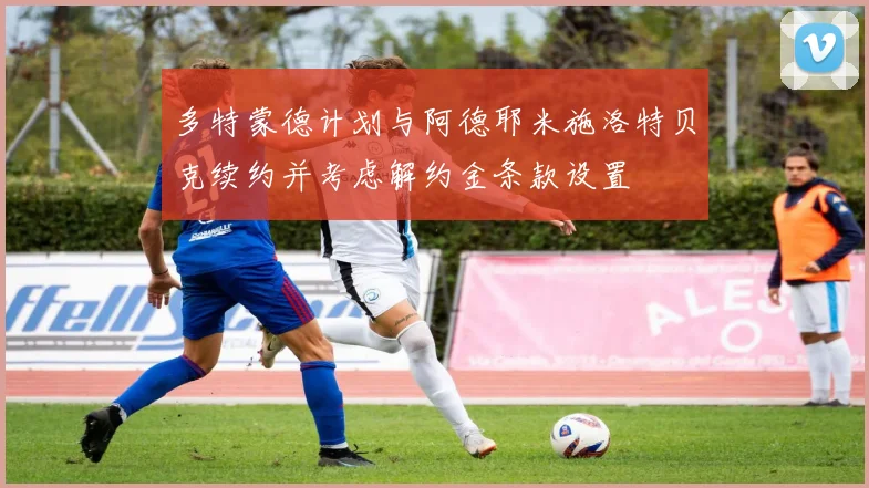 多特蒙德计划与阿德耶米施洛特贝克续约并考虑解约金条款设置
