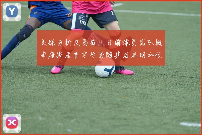 美媒分析交易截止日前球员离队概率唐斯居首字母紧随其后库明加位列第三