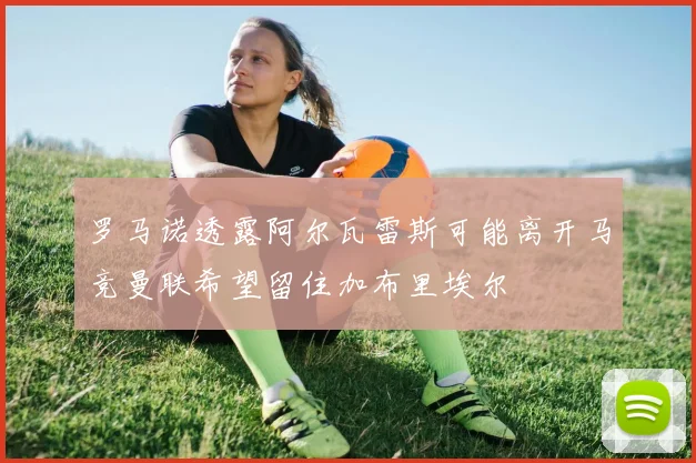 罗马诺透露阿尔瓦雷斯可能离开马竞曼联希望留住加布里埃尔