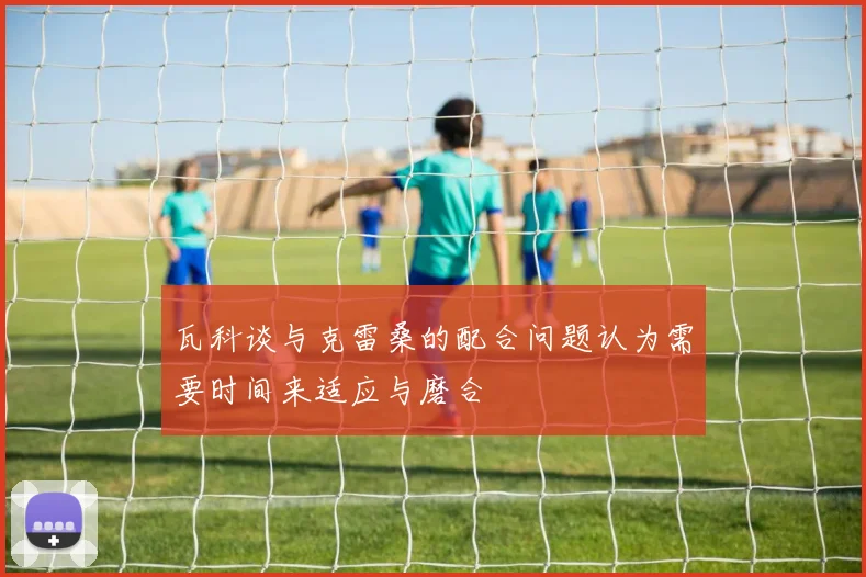 瓦科谈与克雷桑的配合问题认为需要时间来适应与磨合