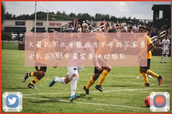 火箭队不太可能成为字母的下家勇士队在NBA中最需要他的球队